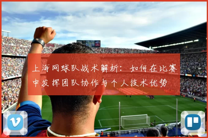 上海网球队战术解析：如何在比赛中发挥团队协作与个人技术优势