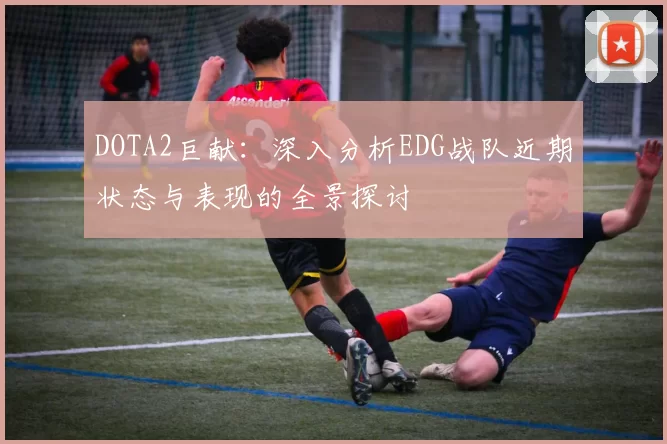 DOTA2巨献：深入分析EDG战队近期状态与表现的全景探讨