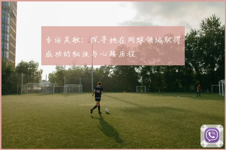 专访吴敏：探寻她在网球领域取得成功的秘诀与心路历程