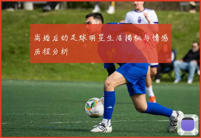 离婚后的足球明星生活揭秘与情感历程分析