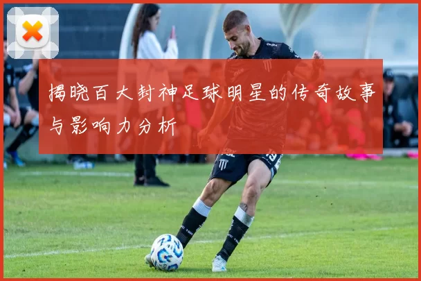 揭晓百大封神足球明星的传奇故事与影响力分析