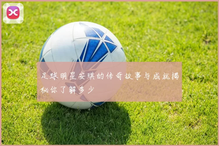 足球明星安琪的传奇故事与成就揭秘你了解多少