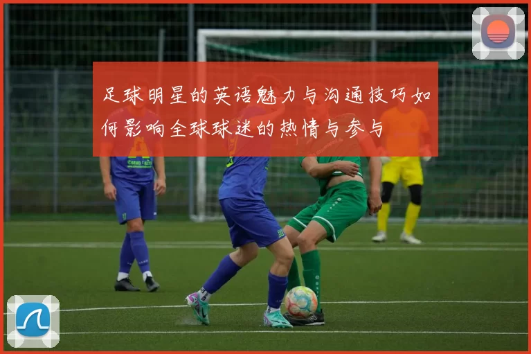 足球明星的英语魅力与沟通技巧如何影响全球球迷的热情与参与