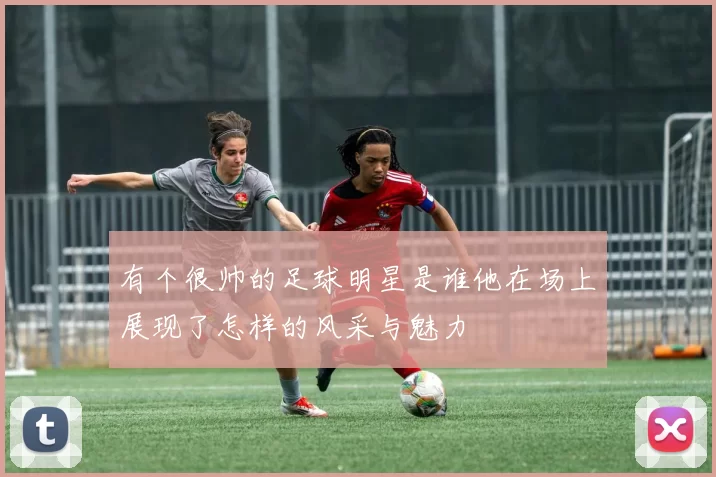 有个很帅的足球明星是谁他在场上展现了怎样的风采与魅力