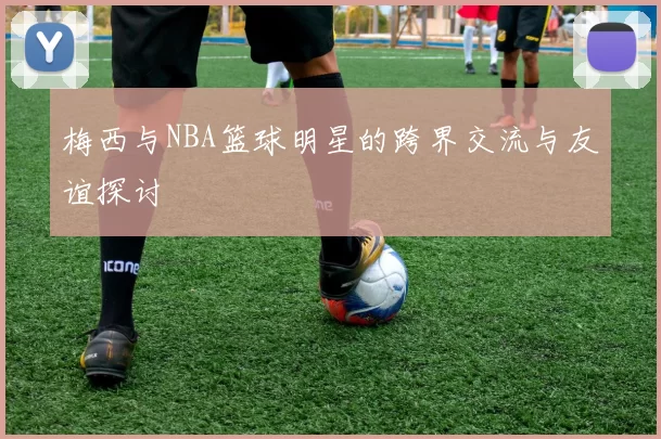 梅西与NBA篮球明星的跨界交流与友谊探讨