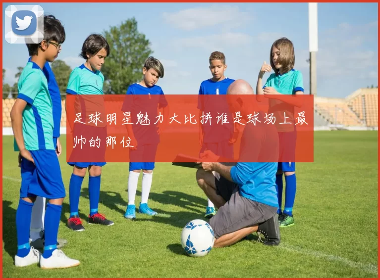 足球明星魅力大比拼谁是球场上最帅的那位