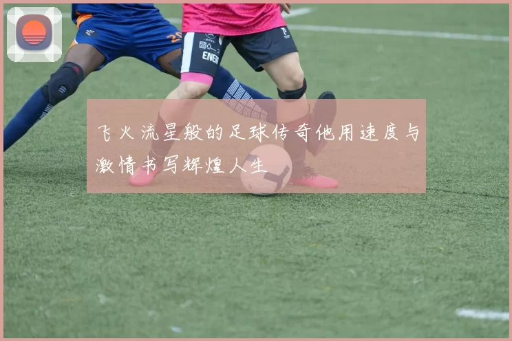 飞火流星般的足球传奇他用速度与激情书写辉煌人生