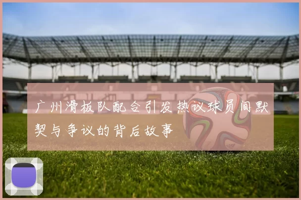 广州滑板队配合引发热议球员间默契与争议的背后故事