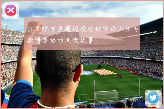 当足球明星邂逅模特的华丽人生与激情赛场的浪漫故事