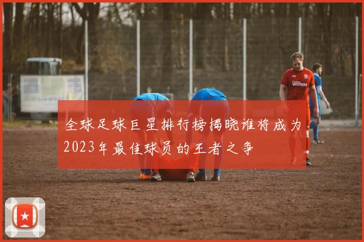 全球足球巨星排行榜揭晓谁将成为2023年最佳球员的王者之争