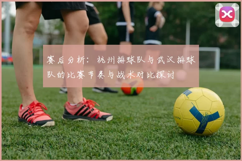 赛后分析：杭州排球队与武汉排球队的比赛节奏与战术对比探讨