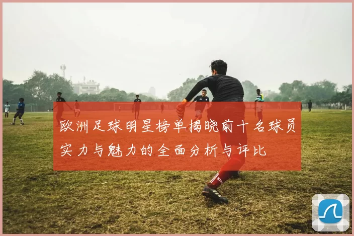 欧洲足球明星榜单揭晓前十名球员实力与魅力的全面分析与评比