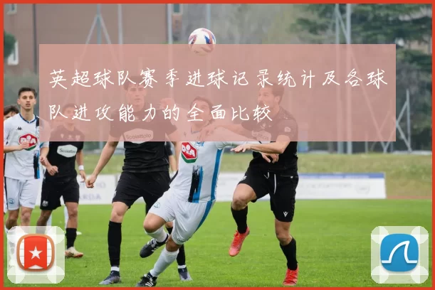 英超球队赛季进球记录统计及各球队进攻能力的全面比较