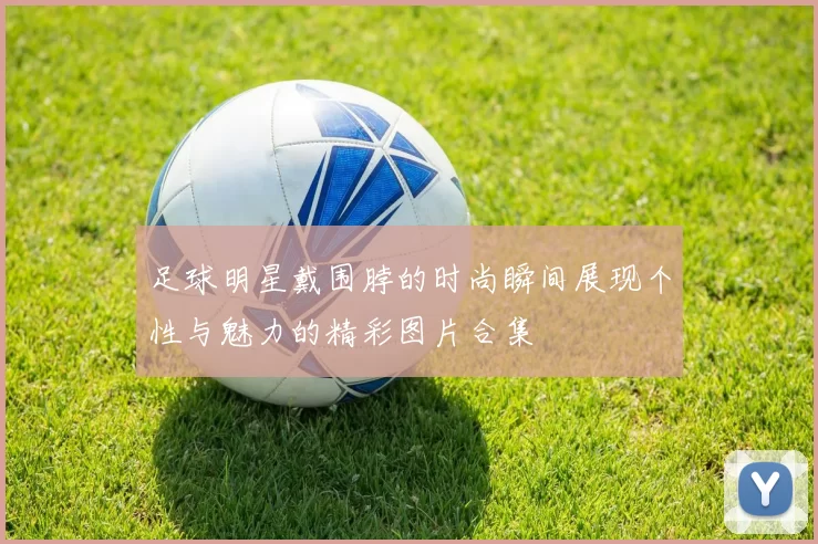 足球明星戴围脖的时尚瞬间展现个性与魅力的精彩图片合集