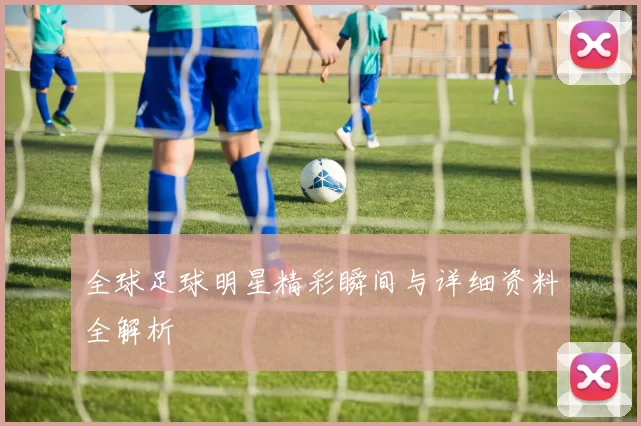 全球足球明星精彩瞬间与详细资料全解析