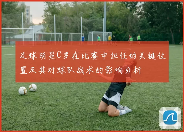 足球明星C罗在比赛中担任的关键位置及其对球队战术的影响分析
