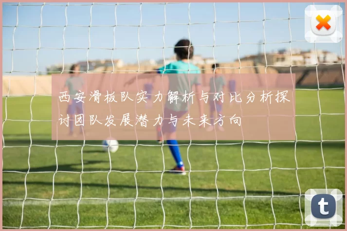 西安滑板队实力解析与对比分析探讨团队发展潜力与未来方向